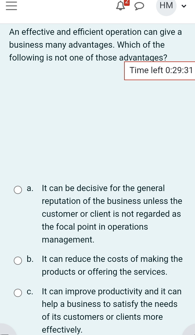 HM
An effective and efficient operation can give a
business many advantages. Which of the
following is not one of those advantages?
Time left 0:29:31
a. It can be decisive for the general
reputation of the business unless the
customer or client is not regarded as
the focal point in operations
management.
b. It can reduce the costs of making the
products or offering the services.
c. It can improve productivity and it can
help a business to satisfy the needs
of its customers or clients more
effectively.