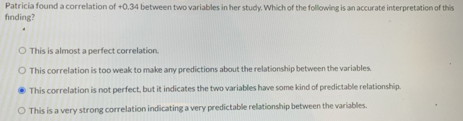 Patricia found a correlation of +0.34 between two variables in her study. Which of the following is an accurate interpretation of this
fnding?
This is almost a perfect correlation.
This correlation is too weak to make any predictions about the relationship between the variables.
This correlation is not perfect, but it indicates the two variables have some kind of predictable relationship.
This is a very strong correlation indicating a very predictable relationship between the variables.