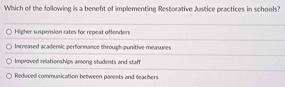 Which of the following is a beneft of implementing Restorative Justice practices in schools?
Higher suspension rates for repeat offenders
Increased academic performance through punitive measures
Improved relationships among students and staff
Reduced communication between parents and teachers