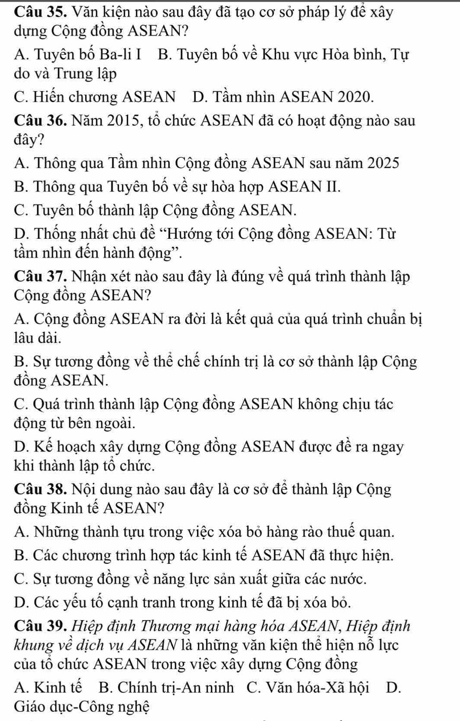 Văn kiện nào sau đây đã tạo cơ sở pháp lý đề xây
dựng Cộng đồng ASEAN?
A. Tuyên bố Ba-li I B. Tuyên bố về Khu vực Hòa bình, Tự
do và Trung lập
C. Hiến chương ASEAN D. Tầm nhìn ASEAN 2020.
Câu 36. Năm 2015, tổ chức ASEAN đã có hoạt động nào sau
đây?
A. Thông qua Tầm nhìn Cộng đồng ASEAN sau năm 2025
B. Thông qua Tuyên bố về sự hòa hợp ASEAN II.
C. Tuyên bố thành lập Cộng đồng ASEAN.
D. Thống nhất chủ đề “Hướng tới Cộng đồng ASEAN: Từ
tầm nhìn đến hành động'.
Câu 37. Nhận xét nào sau đây là đúng về quá trình thành lập
Cộng đồng ASEAN?
A. Cộng đồng ASEAN ra đời là kết quả của quá trình chuẩn bị
lâu dài.
B. Sự tương đồng về thể chế chính trị là cơ sở thành lập Cộng
đồng ASEAN.
C. Quá trình thành lập Cộng đồng ASEAN không chịu tác
động từ bên ngoài.
D. Kế hoạch xây dựng Cộng đồng ASEAN được đề ra ngay
khi thành lập tổ chức.
Câu 38. Nội dung nào sau đây là cơ sở để thành lập Cộng
đồng Kinh tế ASEAN?
A. Những thành tựu trong việc xóa bỏ hàng rào thuế quan.
B. Các chương trình hợp tác kinh tế ASEAN đã thực hiện.
C. Sự tương đồng về năng lực sản xuất giữa các nước.
D. Các yếu tố cạnh tranh trong kinh tế đã bị xóa bỏ.
Câu 39. Hiệp định Thương mại hàng hóa ASEAN, Hiệp định
khung về dịch vụ ASEAN là những văn kiện thể hiện nỗ lực
của tổ chức ASEAN trong việc xây dựng Cộng đồng
A. Kinh tế B. Chính trị-An ninh C. Văn hóa-Xã hội D.
Giáo dục-Công nghệ