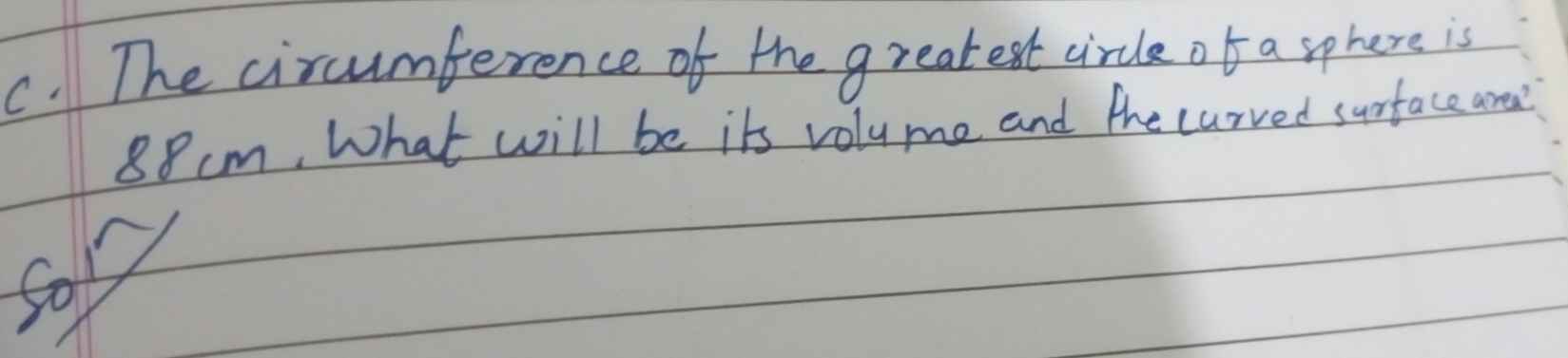 The circumference of the greatest circle of a sphere is
88cm, What will be its volume and the carved surface aree? 
Sor