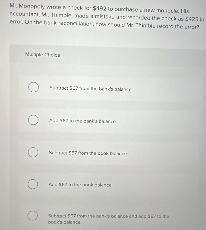 Mr. Monopoly wrote a check for $492 to purchase a new monocle. His
accountant, Mr. Thimble, made a mistake and recorded the check as $425 in
error. On the bank reconciliation, how should Mr. Thimble record the error?
Multiple Choice
Subtract $67 from the bank's balance.
Add $67 to the bank's balance.
Subtract $67 from the book balance.
Add $67 to the book balance.
Subtract $67 from the bank's balance and add $67 to the
book's balance.