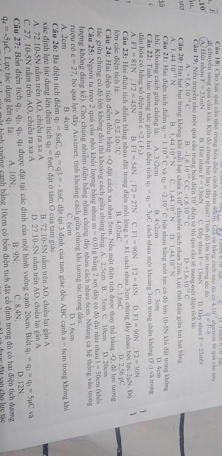 Cho hai quả cầu nhỏ trung hòa điện cách nhau 40cm. Gia sử bằng cách nào đó có 4.10^(12) electron từ quả cầu này
1、 vector E dị chuyển sang quả cầu kia. Khi đó chúng hút hay đây nhau? Tính độ lớn lực tương tác đó
10^- A Hút nhau F=23mN B. Hút nhau
ầu, F=13mN C. Đẫy nhau F=13mN D. Đẫy nhau F=23mN
Câu 19: Nếu truyền cho một quả cầu trung hoà điện 10^5 điện từ thì quả cầu sẽ mang một điện tích là:
A. +1,6.10^(-14)C B. -1.6.10^(-24) CC. -1,6.10^(-14)C D. +1,6.10^(-24)C
ượ Câu 20: Hai hạt bụi trong không khí mỗi hạt chứa 5.10^8 electrôn cách nhau 2cm. Lực tĩnh điện giữa hai hạt bằng
A. 1,44.10^(-11)N B. 1,44.10^(-9)N C. 1,44.10^(-7)N D. 1,44.10^(-5)N
Câu 21: Hai điện tích điểm q_1=1.10^(-9)C và q_2=-2.10^(-9) C hút nhau bằng một lực có độ lớn 10-5N khi đặt trong không
dâ khí. Khoảng cách giữa chúng là: A. 3sqrt(2)cm B. 4sqrt(2)cm C. 3cm D. 4cm
( Câu 22: Tính lực tương tác giữa hai điện tích q_1=q_2=3mu C cách nhau một khoảng 3cm trong chân không (F_1) và trong
dầu hỏa có hằng số điện môi varepsilon =2(F_2):
i
A. F1=81N;F2=45N B. F1=54N;F2=27N C. F1=90N;F2=45N D. F1=90N;F2=30N
1  Câu 23: Hai điện tích điểm bằng nhau đặt trong điện môi lỏng varepsilon =81 cách nhau 3cm chúng đầy nhau bởi lực 2mu N.Dhat 0 、
lớn các điện tích là: A. 0,52.10-7C B. 4,02nC C. 1,6nC D. 2,56 pC
Câu 24: Hai điện tích điểm đều bằng +Q đặt cách xa nhau 5cm. Nếu một điện tích được thay thế bằng -Q, để lực tương
tác giữa chúng có độ lớn không đồi thì khoảng cách giữa chúng bằng A. 2,5cm B. 5cm C. 10cm D. 20cm
Câu 25: Người ta treo 2 quả cầu nhỏ khối lượng bằng nhau m=0, 01g bằng 2 sợi dây có độ dài như nhau 1=50cm (khối
lượng không đáng kể). Cho chúng nhiễm điện bằng nhau chúng đẩy nhau cách nhau 6cm. Nhúng cả hệ thống vào trong
rượu có varepsilon =27 T, bỏ qua lực đầy Acsimet, tính khoảng cách giữa chúng khi tương tác trong dầu:
A. 2cm B. 4cm C. 6cm D. 1,6cm
Câu 26: Ba điện tích điểm q_1=8nC,q_2=q3=-8nC đặt tại 3 đỉnh của tam giác đều ABC cạnh a=6cm trong không khí
xác định lực tác dụng lên điện tích q_0=6nC đặt ở tâm O của tam giác
A. 72.10-5N nằm trên AO, chiều ra xa A B. 72.10-5N nằm trên AO, chiều lại gần A
C. 27. 10-5N nằm trên AO, chiều ra xa A D. 27.10-5N nằm trên AO, chiều lại gần A
Câu 27: Bốn điện tích q1, q₂, q₃, q4 được đặt tại các đỉnh của một hình vuông cạnh 20cm. 'Biết q_1=q_2=q_3=5mu C và
q_4=-5mu C. Lực tác dụng lên qị là: A. 10N;
B. 9N; C. 8,4N;
D. 12N;
l m t  ình y uộng canh bằng 10cm có bốn điện tích đặt cố định trong đó có hai điện tích dương
đ   được đặt sao cho lực tác