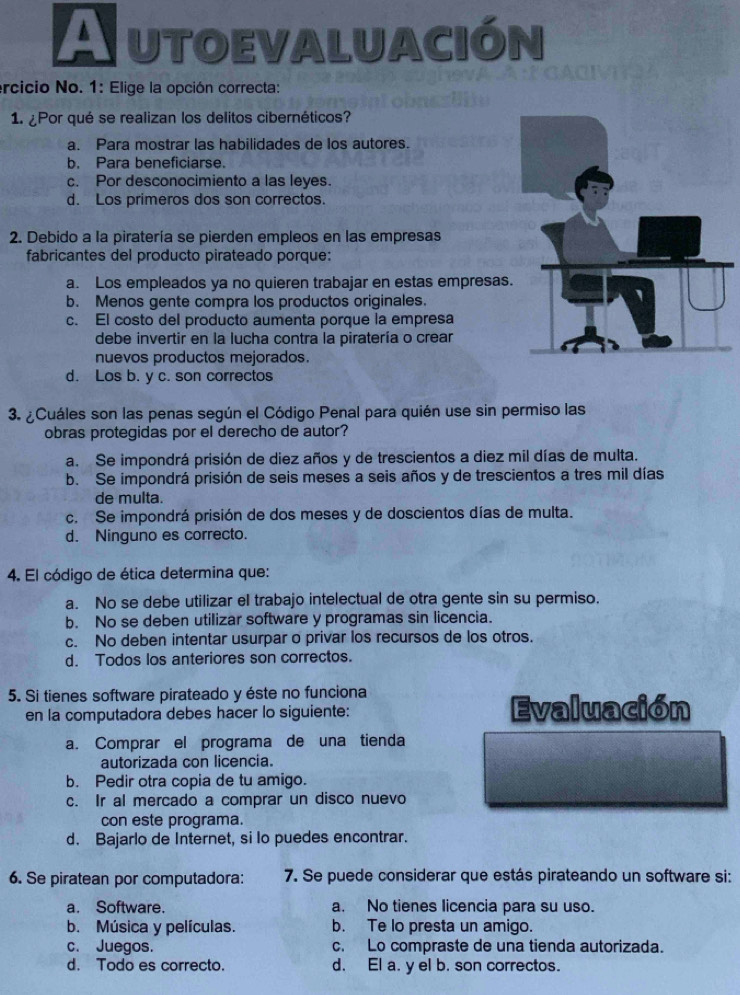 A utoevaluación
ercicio No. 1: Elige la opción correcta:
1. ¿Por qué se realizan los delitos cibernéticos?
a. Para mostrar las habilidades de los autores.
b. Para beneficiarse.
c. Por desconocimiento a las leyes.
d. Los primeros dos son correctos.
2. Debido a la piratería se pierden empleos en las empresas
fabricantes del producto pirateado porque:
a. Los empleados ya no quieren trabajar en estas empresas.
b. Menos gente compra los productos originales.
c. El costo del producto aumenta porque la empresa
debe invertir en la lucha contra la piratería o crear
nuevos productos mejorados.
d. Los b. y c. son correctos
3. ¿Cuáles son las penas según el Código Penal para quién use sin permiso las
obras protegidas por el derecho de autor?
a. Se impondrá prisión de diez años y de trescientos a diez mil días de multa.
b. Se impondrá prisión de seis meses a seis años y de trescientos a tres mil días
de multa.
c. Se impondrá prisión de dos meses y de doscientos días de multa.
d. Ninguno es correcto.
4. El código de ética determina que:
a. No se debe utilizar el trabajo intelectual de otra gente sin su permiso.
b. No se deben utilizar software y programas sin licencia.
c. No deben intentar usurpar o privar los recursos de los otros.
d. Todos los anteriores son correctos.
5. Si tienes software pirateado y éste no funciona
en la computadora debes hacer lo siguiente: Evaluación
a. Comprar el programa de una tienda
autorizada con licencia.
b. Pedir otra copia de tu amigo.
c. Ir al mercado a comprar un disco nuevo
con este programa.
d. Bajarlo de Internet, si lo puedes encontrar.
6. Se piratean por computadora: 7. Se puede considerar que estás pirateando un software si:
a. Software. a. No tienes licencia para su uso.
b. Música y películas. b. Te lo presta un amigo.
c. Juegos. c. Lo compraste de una tienda autorizada.
d. Todo es correcto. d. El a. y el b. son correctos.