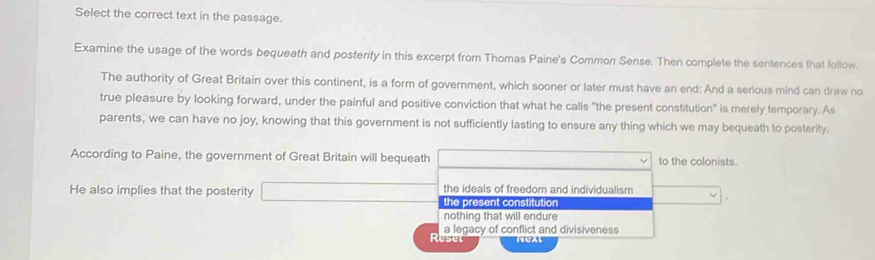 Select the correct text in the passage.
Examine the usage of the words bequeath and posterity in this excerpt from Thomas Paine's Common Sense. Then complete the sentences that follow.
The authority of Great Britain over this continent, is a form of government, which sooner or later must have an end: And a serious mind can draw no
true pleasure by looking forward, under the painful and positive conviction that what he calls "the present constitution" is merely temporary. As
parents, we can have no joy, knowing that this government is not sufficiently lasting to ensure any thing which we may bequeath to posterity.
According to Paine, the government of Great Britain will bequeath to the colonists.
the ideals of freedom and individualism
He also implies that the posterity the present constitution
nothing that will endure
a legacy of conflict and divisiveness
Ruse Next