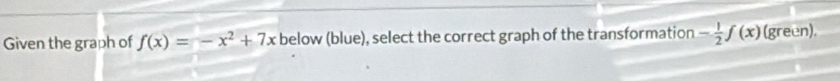 Given the graph of f(x)=-x^2+7x below (blue), select the correct graph of the transformation - 1/2 f(x) (green).