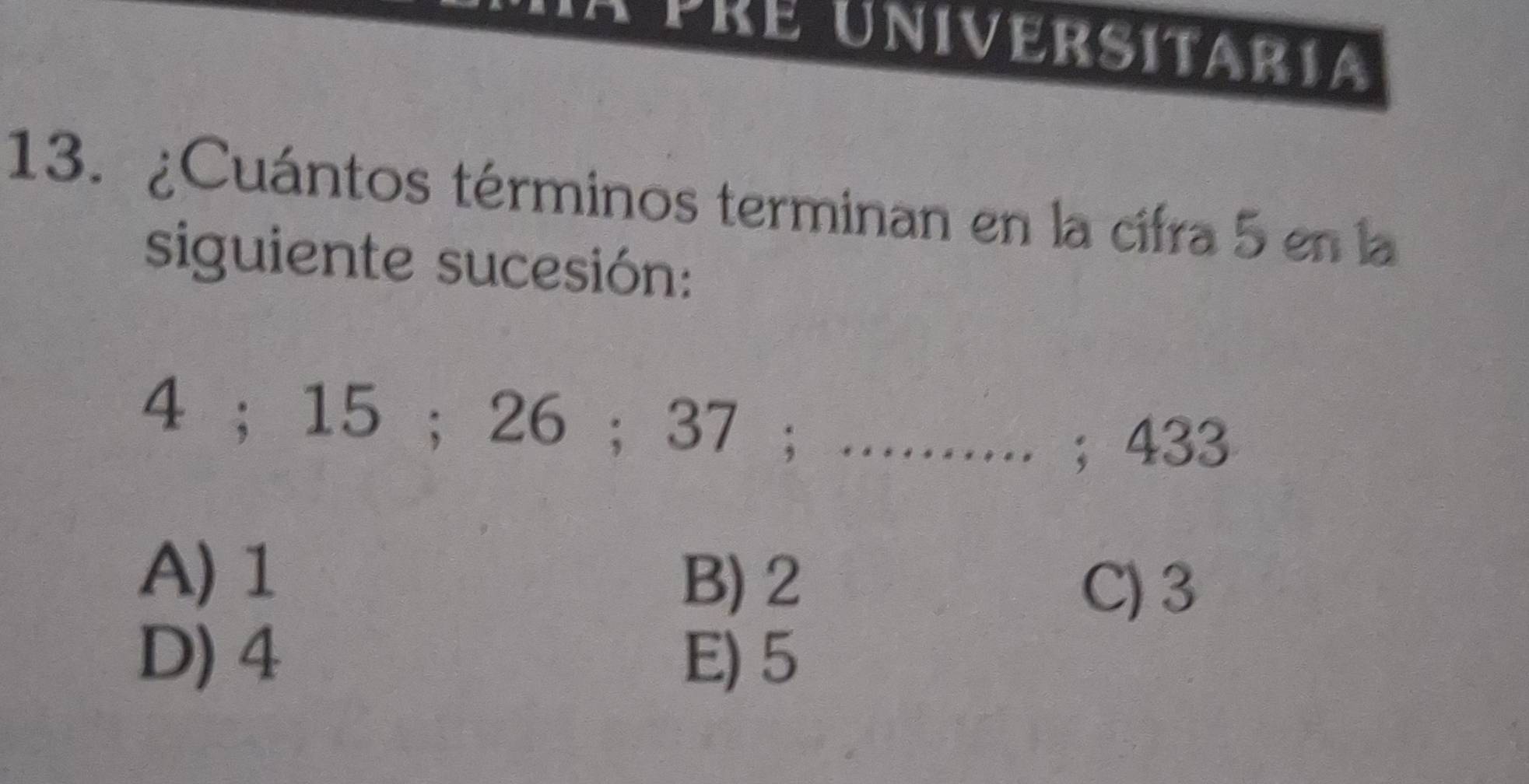 a pre universitaria
13. ¿Cuántos términos terminan en la cifra 5 en la
siguiente sucesión:
4; 15; 26; 37; .......... ; 433
A) 1 B) 2
C) 3
D) 4 E) 5