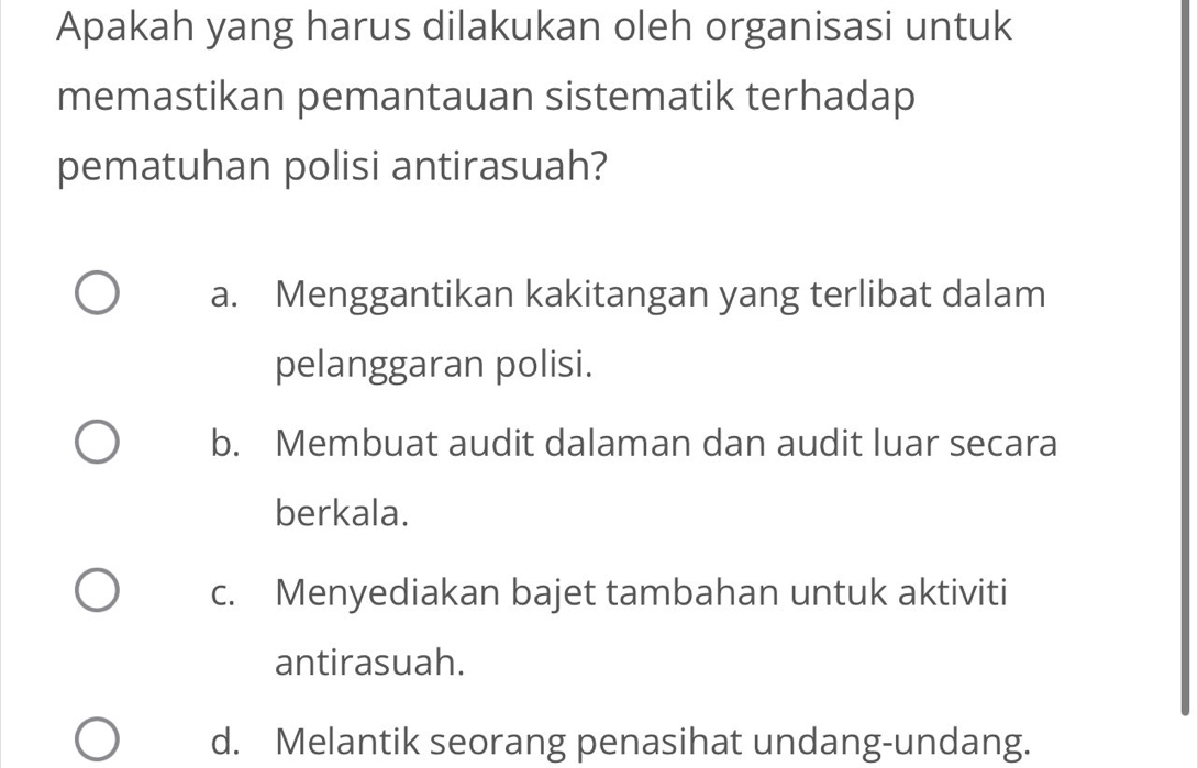 Apakah yang harus dilakukan oleh organisasi untuk
memastikan pemantauan sistematik terhadap
pematuhan polisi antirasuah?
a. Menggantikan kakitangan yang terlibat dalam
pelanggaran polisi.
b. Membuat audit dalaman dan audit luar secara
berkala.
c. Menyediakan bajet tambahan untuk aktiviti
antirasuah.
d. Melantik seorang penasihat undang-undang.