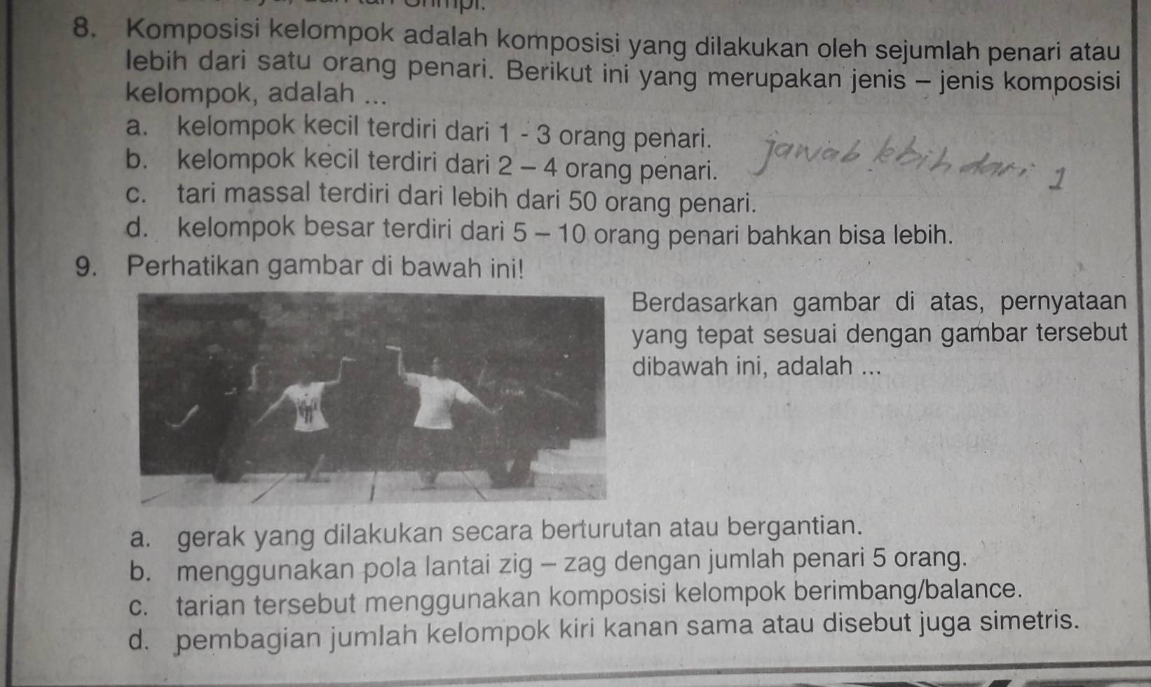 Komposisi kelompok adalah komposisi yang dilakukan oleh sejumlah penari atau
lebih dari satu orang penari. Berikut ini yang merupakan jenis - jenis komposisi
kelompok, adalah ...
a. kelompok kecil terdiri dari 1 - 3 orang penari.
b. kelompok kecil terdiri dari 2 - 4 orang penari.
c. tari massal terdiri dari lebih dari 50 orang penari.
d. kelompok besar terdiri dari 5 - 10 orang penari bahkan bisa lebih.
9. Perhatikan gambar di bawah ini!
Berdasarkan gambar di atas, pernyataan
ang tepat sesuai dengan gambar tersebut
ibawah ini, adalah ...
a. gerak yang dilakukan secara berturutan atau bergantian.
b. menggunakan pola lantai zig - zag dengan jumlah penari 5 orang.
c. tarian tersebut menggunakan komposisi kelompok berimbang/balance.
d. pembagian jumlah kelompok kiri kanan sama atau disebut juga simetris.