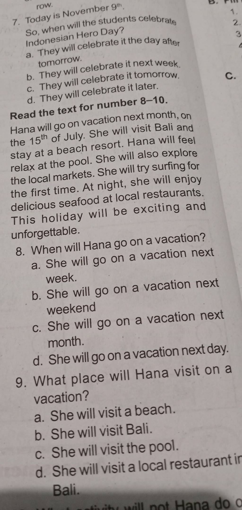 row.
7. Today is November 9^(th). 
So, when will the students celebrate 1.
2.
Indonesian Hero Day?
a. They will celebrate it the day after 3
tomorrow.
b. They will celebrate it next week.
c. They will celebrate it tomorrow.
d. They will celebrate it later. C.
Read the text for number 8- 10.
Hana will go on vacation next month, on
the 15^(th) of July. She will visit Bali and
stay at a beach resort. Hana will feel
relax at the pool. She will also explore
the local markets. She will try surfing for
the first time. At night, she will enjoy
delicious seafood at local restaurants.
This holiday will be exciting and
unforgettable.
8. When will Hana go on a vacation?
a. She will go on a vacation next
week.
b. She will go on a vacation next
weekend
c. She will go on a vacation next
month.
d. She will go on a vacation next day.
9. What place will Hana visit on a
vacation?
a. She will visit a beach.
b. She will visit Bali.
c. She will visit the pool.
d. She will visit a local restaurant in
Bali.
wi will no t ana o