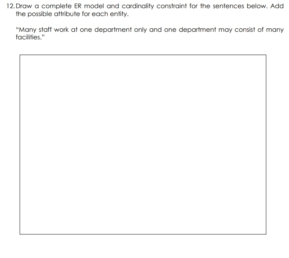 Draw a complete ER model and cardinality constraint for the sentences below. Add 
the possible attribute for each entity. 
“Many staff work at one department only and one department may consist of many 
facilities."