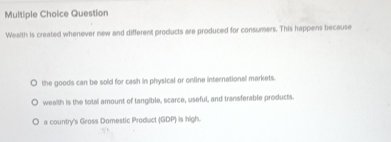 Question
Wealth is created whenever new and different products are produced for consumers. This happens because
the goods can be sold for cash in physical or online international markets.
wealth is the total amount of tangible, scarce, useful, and transferable products.
a country's Gross Domestic Product (GDP) is high.