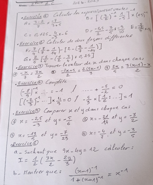 20 2001
Exereice② Colcuterdes expressionssuivantes.n
B=[( 3/2 )^-1+ 1/-5 ]* (15)^-1
A= (3-2)/7 *  (-7)/3+5 
C=0.125- 4/-3 x-6
Exercice@ Calcuter de dour lasons differentes D= (-2.5)/2 - 3/5 : (-9)/10  E=frac  5/-2 7x-14
F= 7/4 ( 8/7 + 1/14 )-[2-( 3/7 - 1/-14 )]
G= 2/5 [ 5/4 -( 1/2 - 3/4 ):0.25].Exercice③ Trouver lavatear de n dans chague cas:
 (-x)/7 = 3x/2   (-2x+5)/2 = (2(5x-1))/3  ③
frac · E* ercice(θ (- 8/9 )^-1x complete  2x/5 = (3(x-1)-x)/2 
=-1 + (-5)/-2 =0
[( (-2)/3 )^-1-·s ]*  4/9 =0 - 5/3 * [ 1/2 :·s ]=1
Exercic⑤ Comparer uetydans chague cas
x= (-2.5)/-3  et y=- 5/6  ② x=- 31/14  et y= (-3)/2 
③ x=- 13/5  et y= (-7)/23  ④ x=- 4/7  er y=- 3/5 ..Exercice@
a- Sachant que 9x-4y=12 colcuter:
I= 1/2 ( 3x/2 - 2y/3 )
b: Hontrer que: frac (x-1)^-11+(x-1)^-1=x^(-1)