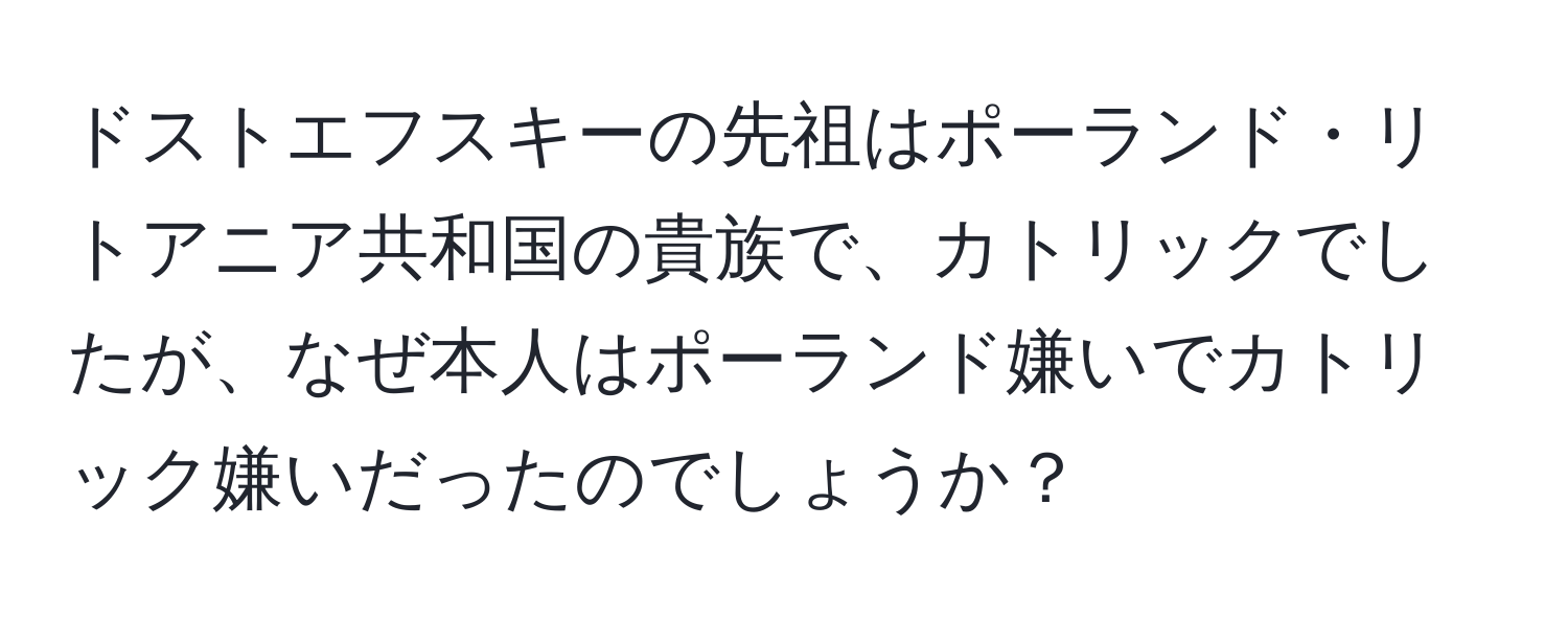 ドストエフスキーの先祖はポーランド・リトアニア共和国の貴族で、カトリックでしたが、なぜ本人はポーランド嫌いでカトリック嫌いだったのでしょうか？