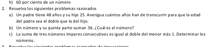 h) 60 por ciento de un número
2. Resuelva los siguientes problemas razonados
a) Un padre tiene 48 años y su hijo 25. Averigua cuántos años han de transcurrir para que la edad
del padre sea el doble que la del hijo.
b) Un número y su quinta parte suman 36. ¿Cuál es el número?
c) La suma de tres números impares consecutivos es igual al doble del menor más 1. Determinar los
nú meros .