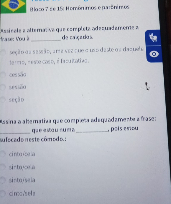 Bloco 7 de 15: Homônimos e parônimos
Assinale a alternativa que completa adequadamente a
frase: Vou à _de calçados.
seção ou sessão, uma vez que o uso deste ou daquele
termo, neste caso, é facultativo.
cessão
sessão
seção
Assina a alternativa que completa adequadamente a frase:
_que estou numa _, pois estou
sufocado neste cômodo.:
cinto/cela
sinto/cela
sinto/sela
cinto/sela