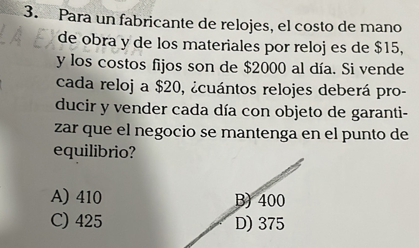 Para un fabricante de relojes, el costo de mano
de obra y de los materiales por reloj es de $15,
y los costos fijos son de $2000 al día. Si vende
cada reloj a $20, ¿cuántos relojes deberá pro-
ducir y vender cada día con objeto de garanti-
zar que el negocio se mantenga en el punto de
equilibrio?
A) 410
C) 425