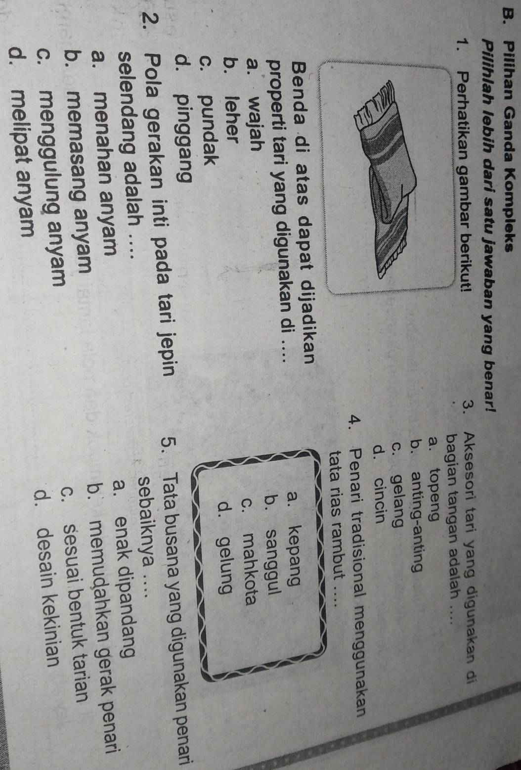 Pilihan Ganda Kompleks
Pilihlah lebih dari satu jawaban yang benar!
1. Perhatikan gambar berikut! 3. Aksesori tari yang digunakan di
bagian tangan adalah ....
a. topeng
b. anting-anting
c. gelang
d. cincin
4. Penari tradisional menggunakan
tata rias rambut ....
Benda di atas dapat dijadikan
properti tari yang digunakan di ....
a. kepang
a. wajah b. sanggul
b. leher c. mahkota
c. pundak d. gelung
d. pinggang
2. Pola gerakan inti pada tari jepin 5. Tata busana yang digunakan penari
selendang adalah .... sebaiknya ....
a. menahan anyam a. enak dipandang
b. memasang anyam b. memuḍahkan gerak penari
c. sesuai bentuk tarian
c. menggulung anyam
d. melipat anyam d. desain kekinian