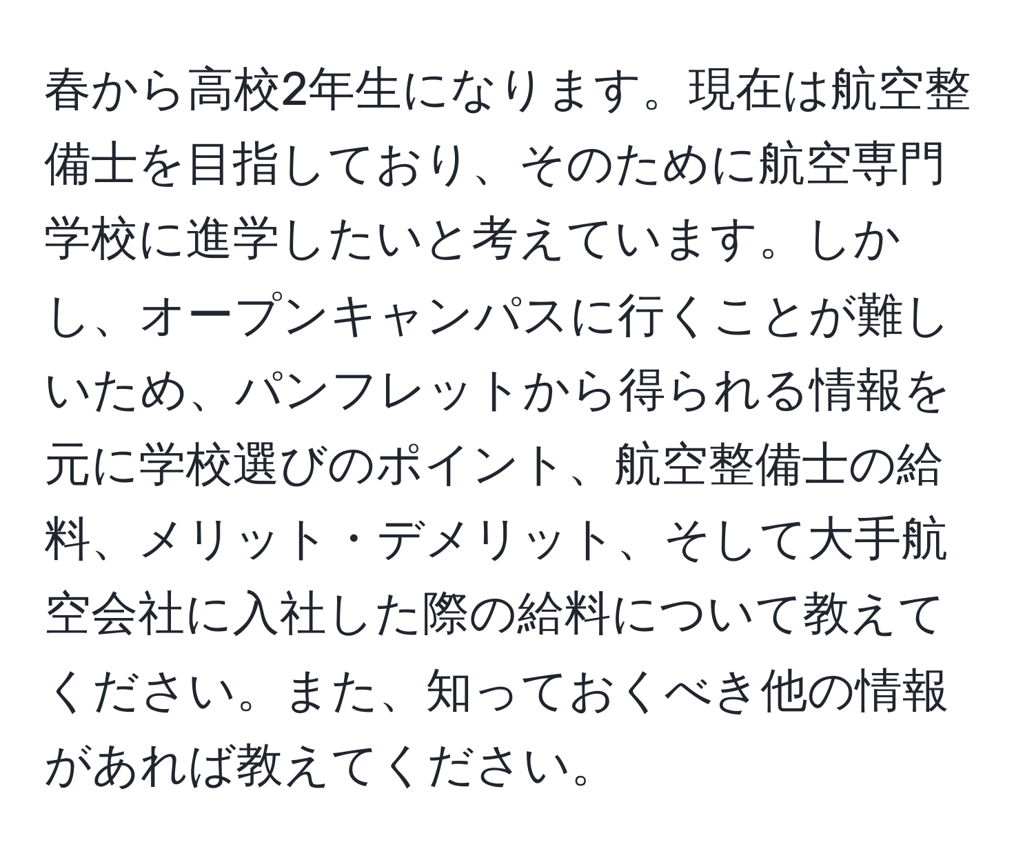 春から高校2年生になります。現在は航空整備士を目指しており、そのために航空専門学校に進学したいと考えています。しかし、オープンキャンパスに行くことが難しいため、パンフレットから得られる情報を元に学校選びのポイント、航空整備士の給料、メリット・デメリット、そして大手航空会社に入社した際の給料について教えてください。また、知っておくべき他の情報があれば教えてください。