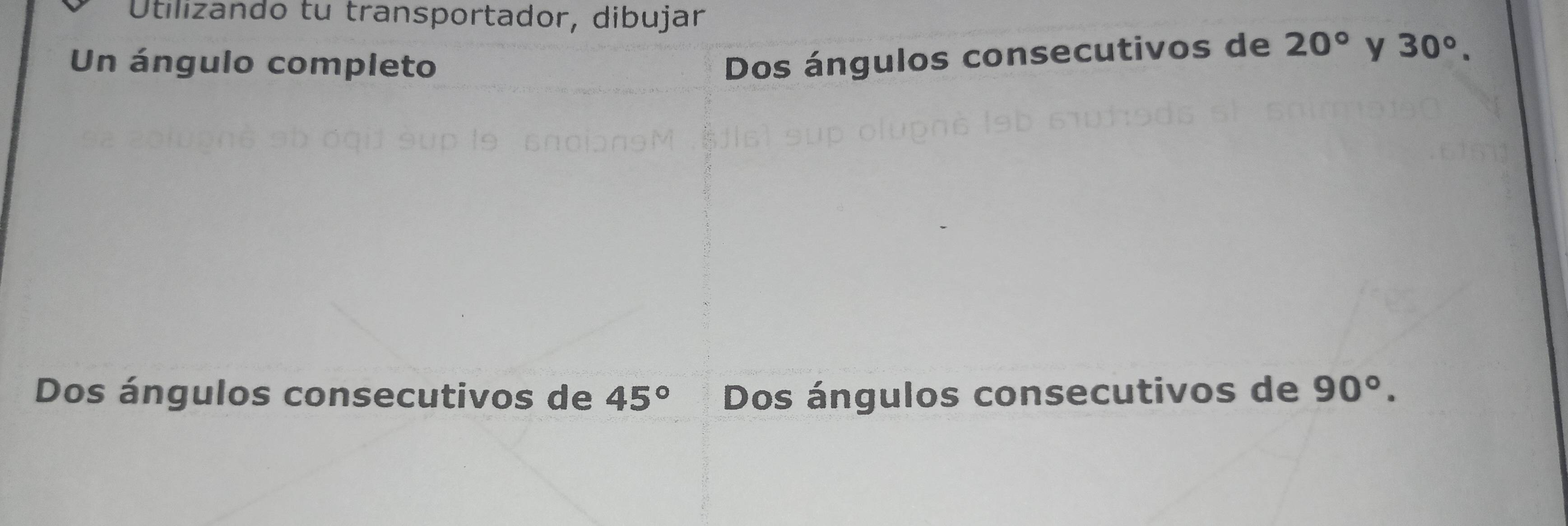 Utilizando tu transportador, dibujar 
Un ángulo completo 
Dos ángulos consecutivos de 20° y 30°. 
Dos ángulos consecutivos de 45° Dos ángulos consecutivos de 90°.