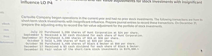 influence LO P4 fair value adjustments for stock investments with insignificant 
Carlsville Company began operations in the current year and had no prior stock investments. The following transactions are from its 
short-term stock investments with insignificant influence. Prepare journal entries to record these transactions. On December 31, 
eflecs prepare the adjusting entry to record the fair value adjustment for the portfolio of stock investments. 
19 July 22 Purchased 1,200 shares of Hunt Corporation at $24 per share. 
September 5 Received a $2 cash dividend for each share of Hunt Corporation. 
Pem September 27 Purchased 3,400 shares of NCA at $30 per share. 
October 3 Sold 1,200 shares of Hunt at $19 per share. 
References October 30 Purchased 1,400 shares of Black & Decker at $50 per share. 
December 17 Received a $3 cash dividend for each share of Black & Decker. 
December 31 Fair value of the short-term stock investments is $176,000.=