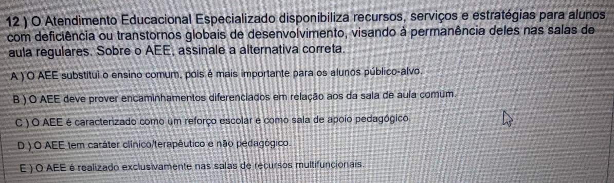 12 ) O Atendimento Educacional Especializado disponibiliza recursos, serviços e estratégias para alunos
com deficiência ou transtornos globais de desenvolvimento, visando à permanência deles nas salas de
aula regulares. Sobre o AEE, assinale a alternativa correta.
A ) O AEE substitui o ensino comum, pois é mais importante para os alunos público-alvo.
B ) O AEE deve prover encaminhamentos diferenciados em relação aos da sala de aula comum.
C ) O AEE é caracterizado como um reforço escolar e como sala de apoio pedagógico.
D ) O AEE tem caráter clínico/terapêutico e não pedagógico.
E ) O AEE é realizado exclusivamente nas salas de recursos multifuncionais.