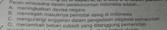 Peran wirausaha dalam perekonomian Indonesia adalah....
A. meningkatkan devisa negara
B. mencegah masuknya pemodal asing di Indonesia
C. mengurangi anggaran dalam pengadaan pegawai pemerintah
D. menambah beban subsidi yang ditanggung pemerintah