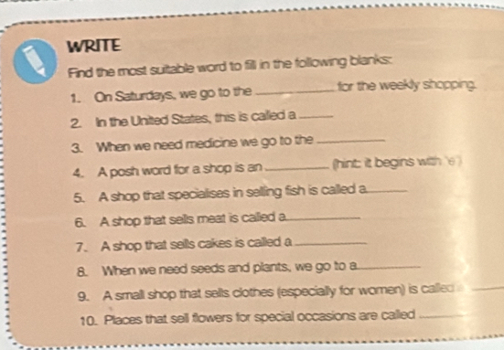 a WRITE 
Find the most suitable word to fill in the following blanks: 
1. On Saturdays, we go to the _for the weekly shopping. 
2. In the United States, this is called a_ 
3. When we need medicine we go to the_ 
4. A posh word for a shop is an _(hint: it begins with 'e ) 
5. A shop that specialises in selling fish is called a._ 
6. A shop that sells meat is called a_ 
7. A shop that sells cakes is called a_ 
8. When we need seeds and plants, we go to a_ 
9. A small shop that sells clothes (especially for women) is called_ 
10. Places that sell flowers for special occasions are called_