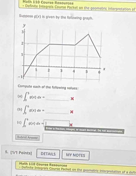 Math 110 Course Resources 
- Definite Integrals Course Packet on the geometric interpretation of 
Suppose g(x) Is given by the following graph. 
Compute each of the following values: 
(a) ∈t _0^(5g(x)dx= _ )x
(b) ∈t _5^(6g(x)dx= _ ) □
(c) ∈t _0^(6g(x)dx= frac 1)8to 
a fraction, integeς or exact decimal. Do not approximate. 
Submit Answer 
5. [1/1 Points] DETAILS MY NOTES 
Math 110 Course Resources 
* Definite Integrals Course Packet on the geometric interpretation of a defi