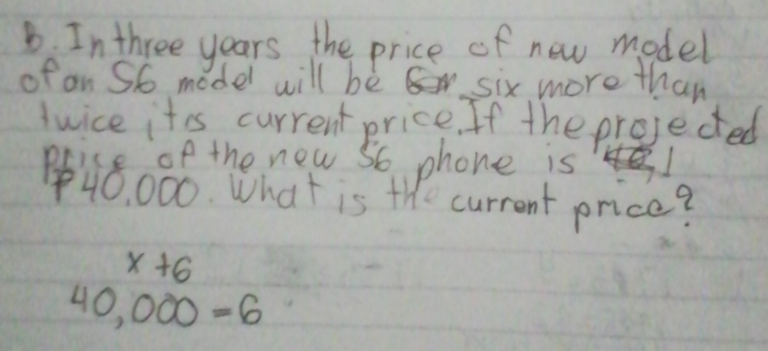 In three years the price of new model 
of an S6 model will bè six more than 
Jwice itis current price. If the projected 
Poice of the new so phone is
40, 000. What is the current price?
x+6
40,000=6