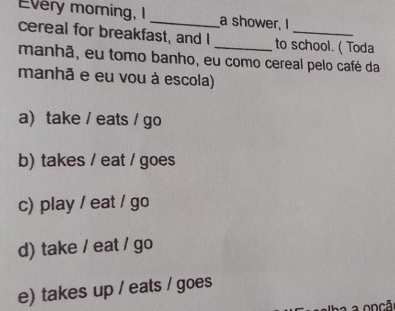 Every morning, I _a shower, I
cereal for breakfast, and I _to school. ( Toda
manhã, eu tomo banho, eu como cereal pelo café da
manhã e eu vou à escola)
a)take / eats / go
b) takes / eat / goes
c) play / eat / go
d) take / eat / go
e) takes up / eats / goes
a onçã