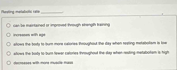 Resting metabolic rate _.
can be maintained or improved through strength training
increases with age
allows the body to burn more calories throughout the day when resting metabolism is low
allows the body to burn fewer calories throughout the day when resting metabolism is high
decreases with more muscle mass