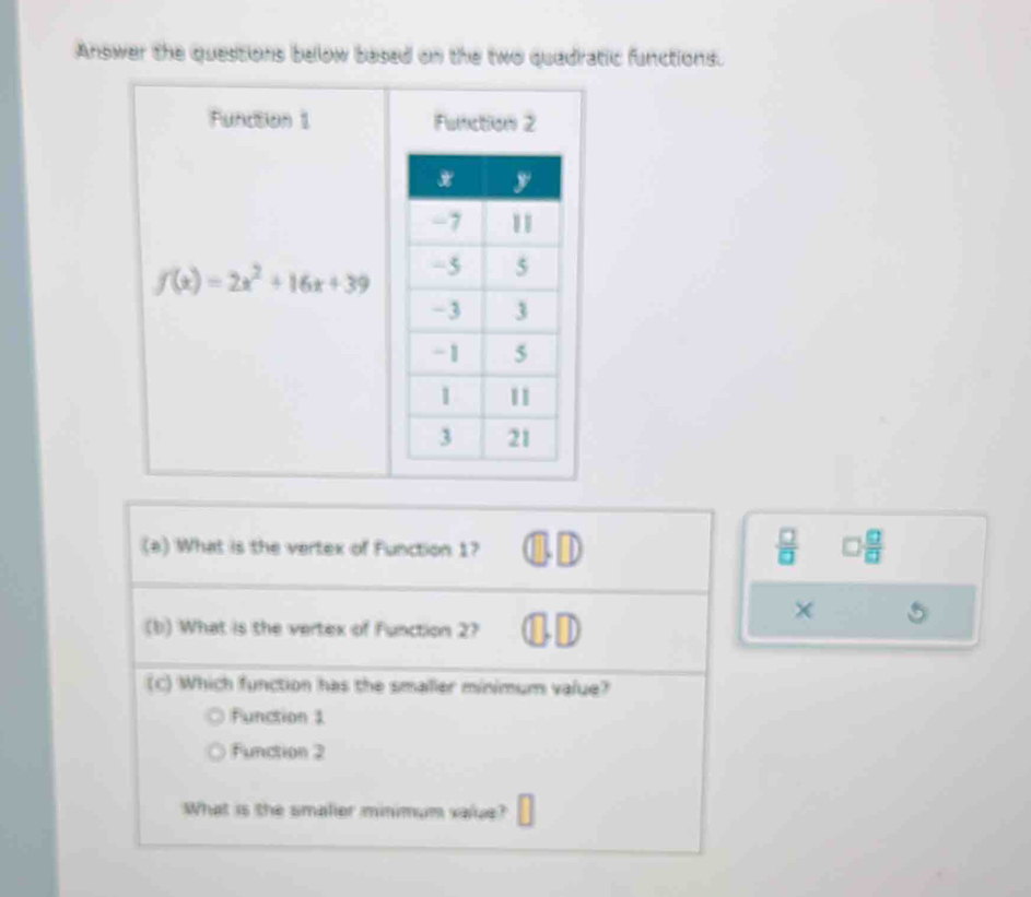 Answer the questions below based on the two quadratic functions.
Function 1 Function 2
f(x)=2x^2+16x+39
(a) What is the vertex of Function 1?
 □ /□   □  □ /□   
×
(b) What is the vertex of Function 2? )
(C) Which function has the smaller minimum value?
Function 1
Function 2
What is the smalier minimum value?