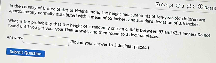 つ 3 2 ⓘ Detail 
In the country of United States of Heightlandia, the height measurements of ten-year-old children are 
approximately normally distributed with a mean of 55 inches, and standard deviation of 3.6 inches. 
What is the probability that the height of a randomly chosen child is between 57 and 62.1 inches? Do not 
round until you get your your final answer, and then round to 3 decimal places. 
Answe r=□ (Round your answer to 3 decimal places.) 
Submit Question