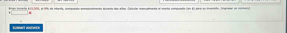 Brian invierte $15,500, al 8% de interés, compuesto semestralmente durante dos años. Calcular manualmente el monto compuesto (en $) para su inversión. (ingresar un número) 
□ X 
SUBMIT ANSWER