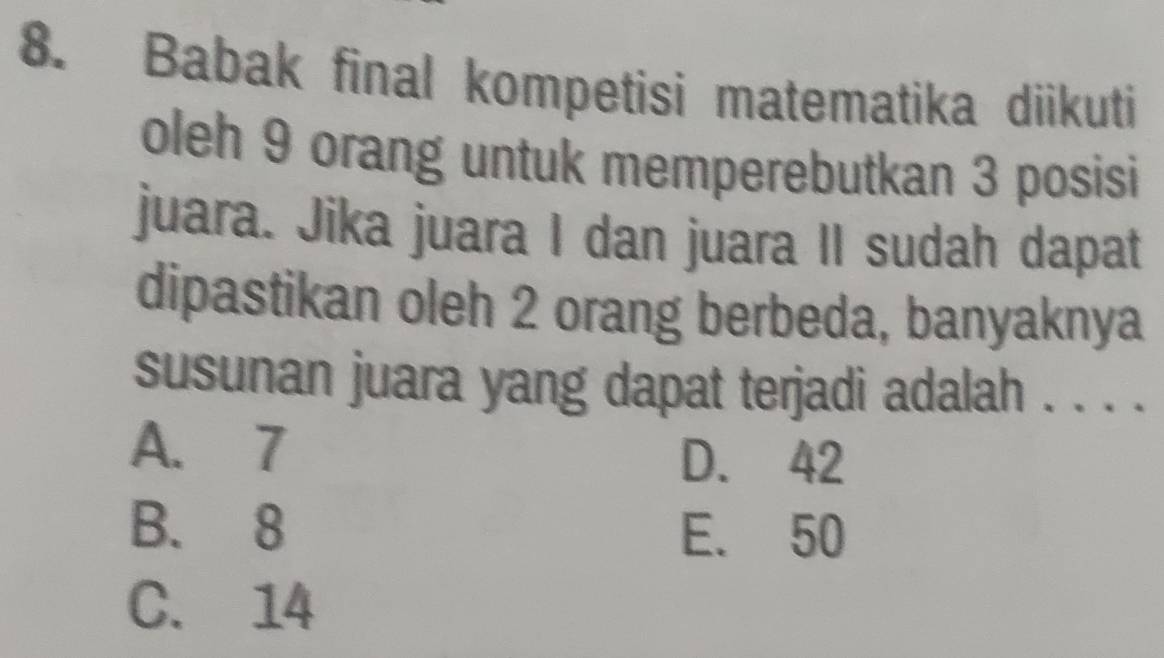 Babak final kompetisi matematika diikuti
oleh 9 orang untuk memperebutkan 3 posisi
juara. Jika juara I dan juara II sudah dapat
dipastikan oleh 2 orang berbeda, banyaknya
susunan juara yang dapat terjadi adalah . . . .
A. 7
D. 42
B. 8 E. 50
C. 14