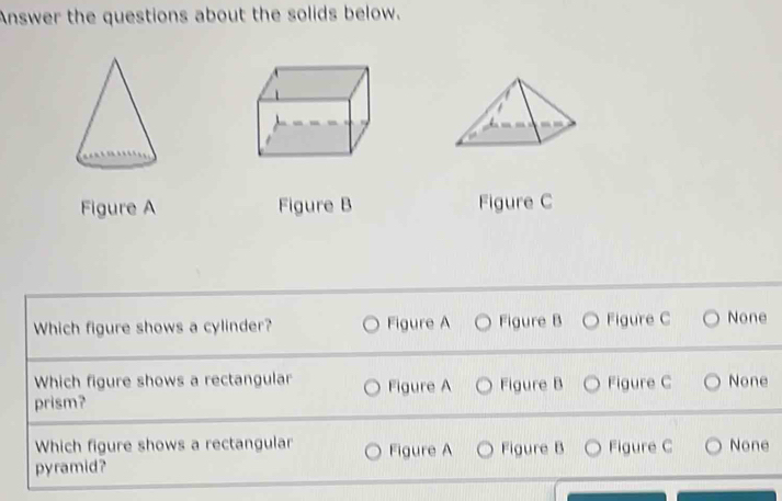 Answer the questions about the solids below.
Figure A Figure B Figure C
Which figure shows a cylinder? Figure A Figure B Figure C None
Which figure shows a rectangular Figure A Figure B Figure C None
prism?
Which figure shows a rectangular Figure A Figure B Figure C None
pyramid?