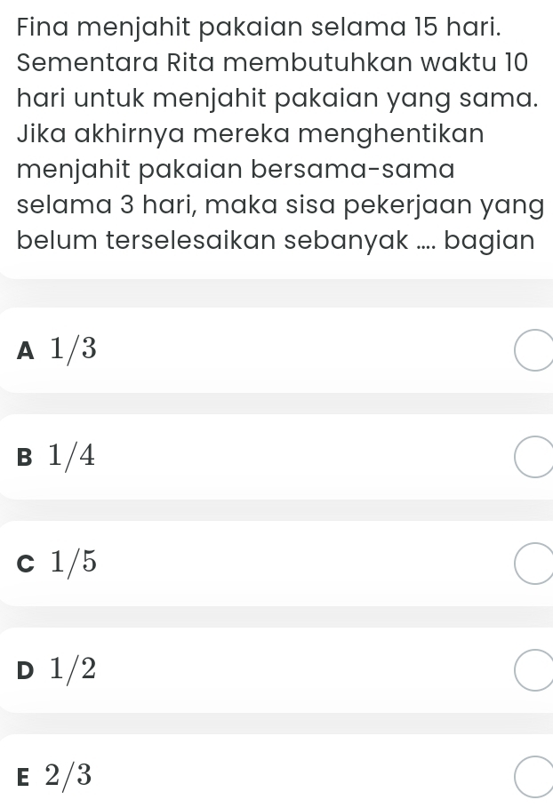 Fina menjahit pakaian selama 15 hari.
Sementara Rita membutuhkan waktu 10
hari untuk menjahit pakaian yang sama.
Jika akhirnya mereka menghentikan
menjahit pakaian bersama-sama
selama 3 hari, maka sisa pekerjaan yang
belum terselesaikan sebanyak .... bagian
A 1/3
B 1/4
c 1/5
D 1/2
E 2/3