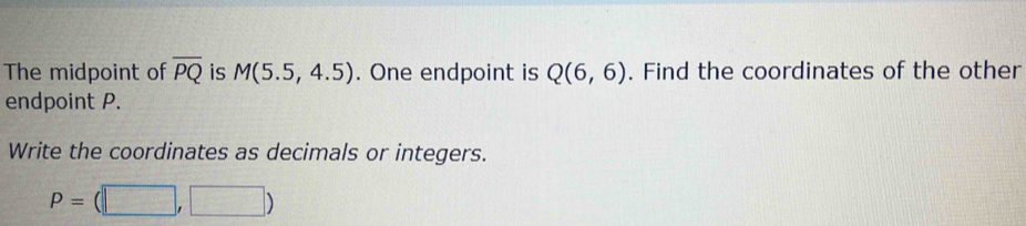 The midpoint of overline PQ is M(5.5,4.5). One endpoint is Q(6,6). Find the coordinates of the other 
endpoint P. 
Write the coordinates as decimals or integers.
P=(□ ,□ )