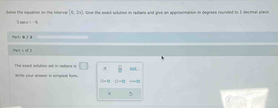 Solve the equation on the Interval [0,2π ). Give the exact solution in radians and give an approximation in degrees rounded to 1 decimal place.
5tan x=-6
Part: 0 / 2 
Part 1 of 2 
The exact solution set in radians is π  □ /□   □□
Write your answer in simplest form.
□ =□ □ cm□