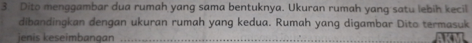 Dito menggambar dua rumah yang sama bentuknya. Ukuran rumah yang satu lebih kecil 
dibandingkan dengan ukuran rumah yang kedua. Rumah yang digambar Dito termasuk 
jenis keseimbangan_