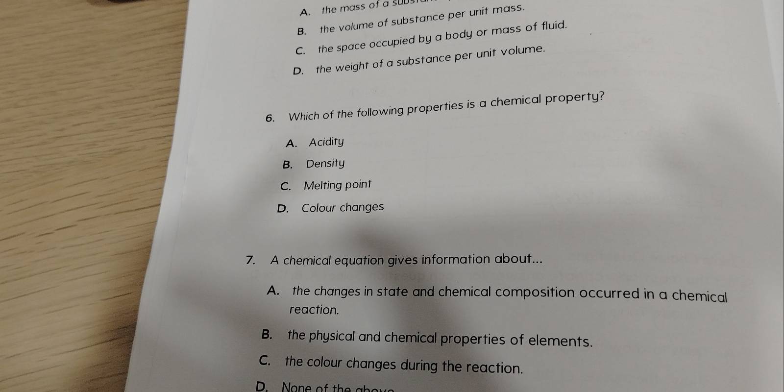 A. the mass of a supst
B. the volume of substance per unit mass.
C. the space occupied by a body or mass of fluid.
D. the weight of a substance per unit volume.
6. Which of the following properties is a chemical property?
A. Acidity
B. Density
C. Melting point
D. Colour changes
7. A chemical equation gives information about...
A. the changes in state and chemical composition occurred in a chemical
reaction.
B. the physical and chemical properties of elements.
C. the colour changes during the reaction.
D. o e of th