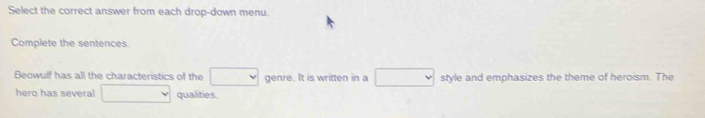 Select the correct answer from each drop-down menu. 
Complete the sentences. 
Beowulf has all the characteristics of the □ genre. It is written in a □ style and emphasizes the theme of heroism. The 
hero has several □ qualities.