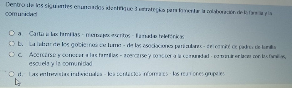 Dentro de los siguientes enunciados identifique 3 estrategias para fomentar la colaboración de la familia y la
comunidad
a. Carta a las familias - mensajes escritos - llamadas telefónicas
b. La labor de los gobiernos de turno - de las asociaciones particulares - del comité de padres de familia
c. Acercarse y conocer a las familias - acercarse y conocer a la comunidad - construir enlaces con las familias,
escuela y la comunidad
d. Las entrevistas individuales - los contactos informales - las reuniones grupales