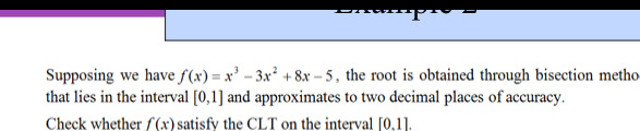 Supposing we have f(x)=x^3-3x^2+8x-5 , the root is obtained through bisection metho 
that lies in the interval [0,1] and approximates to two decimal places of accuracy. 
Check whether f(x) satisfy the CLT on the interval [0.1].