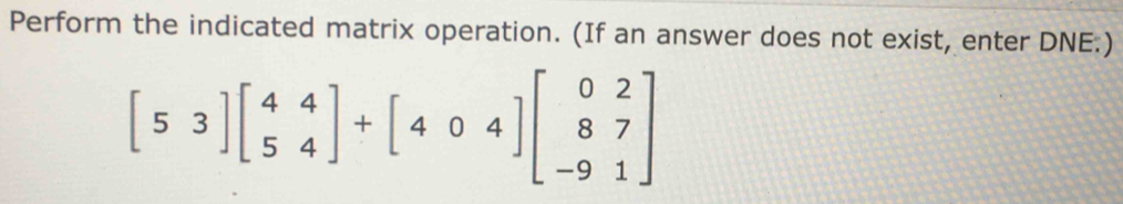 Perform the indicated matrix operation. (If an answer does not exist, enter DNE.)
[53]beginbmatrix 4&4 5&4endbmatrix +[40&4endbmatrix beginbmatrix 0&2 8&7 -9&1endbmatrix