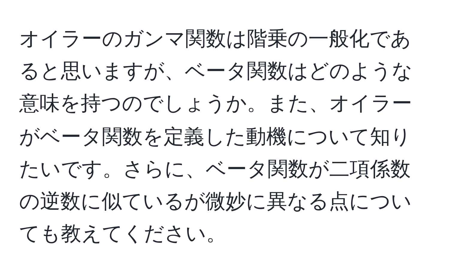 オイラーのガンマ関数は階乗の一般化であると思いますが、ベータ関数はどのような意味を持つのでしょうか。また、オイラーがベータ関数を定義した動機について知りたいです。さらに、ベータ関数が二項係数の逆数に似ているが微妙に異なる点についても教えてください。