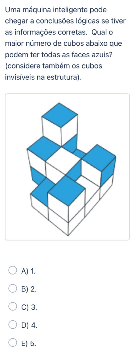 Uma máquina inteligente pode
chegar a conclusões lógicas se tiver
as informações corretas. Qual o
maior número de cubos abaixo que
podem ter todas as faces azuis?
(considere também os cubos
invisíveis na estrutura).
A) 1.
B) 2.
C) 3.
D) 4.
E) 5.