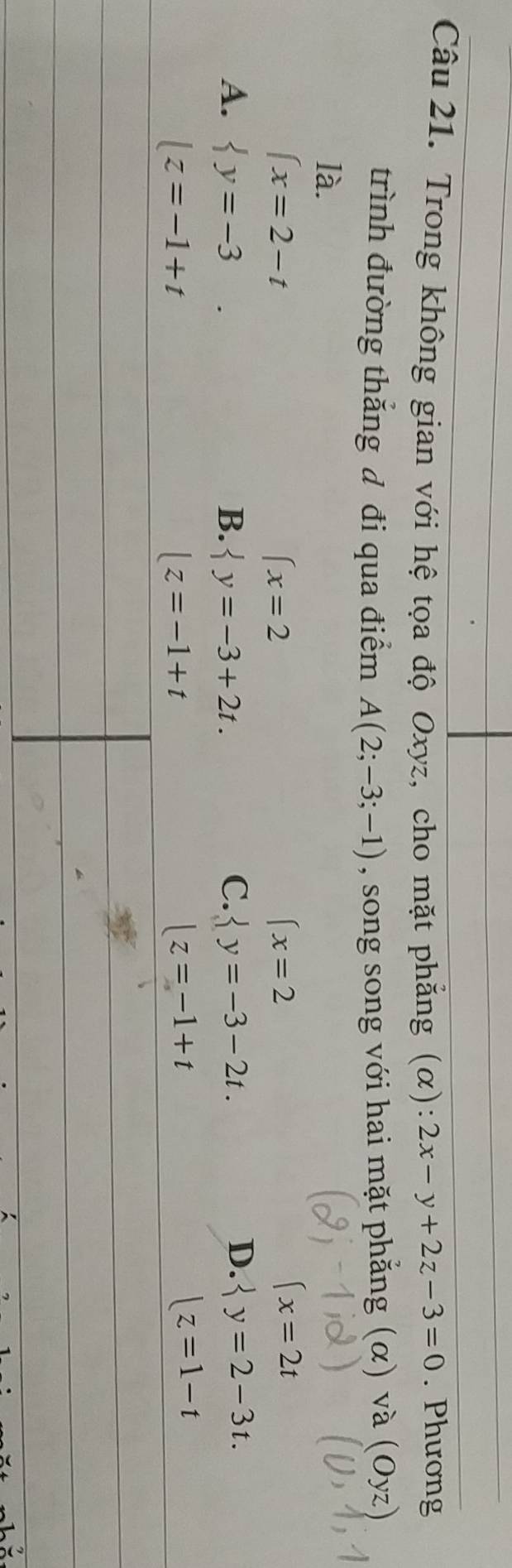 Trong không gian với hệ tọa độ Oxyz, cho mặt phẳng (α): 2x-y+2z-3=0. Phương
trình đường thắng đ đi qua điểm A(2;-3;-1) , song song với hai mặt phẳng (α) và (Oyz)
là.
∈t x=2-t
(x=2
(x=2
(x=2t
A.  y=-3. B.  y=-3+2t. C.  y=-3-2t.
D.  y=2-3t.
lz=-1+t
lz=-1+t
|z=-1+t
|z=1-t