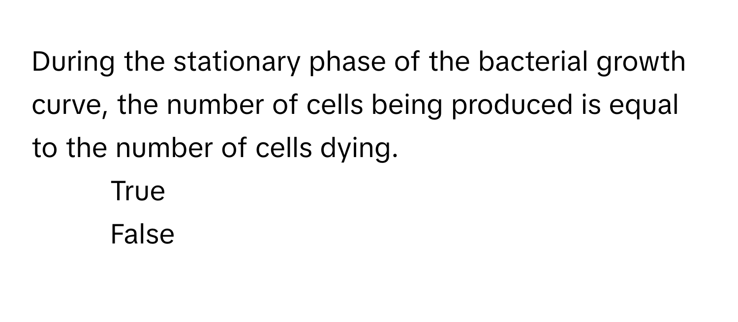 During the stationary phase of the bacterial growth curve, the number of cells being produced is equal to the number of cells dying.

1) True 
2) False